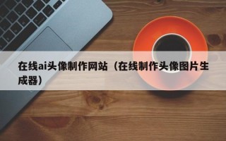 长兴在线ai头像制作网站（在线制作头像图片生成器）